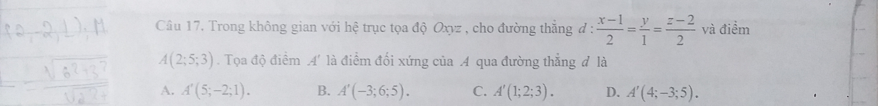 Trong không gian với hệ trục tọa độ Oxyz , cho đường thắng đ :  (x-1)/2 = y/1 = (z-2)/2  và điểm
A(2;5;3). Tọa độ điểm A' là điểm đối xứng của A qua đường thắng đ là
A. A'(5;-2;1). B. A'(-3;6;5). C. A'(1;2;3). D. A'(4;-3;5).