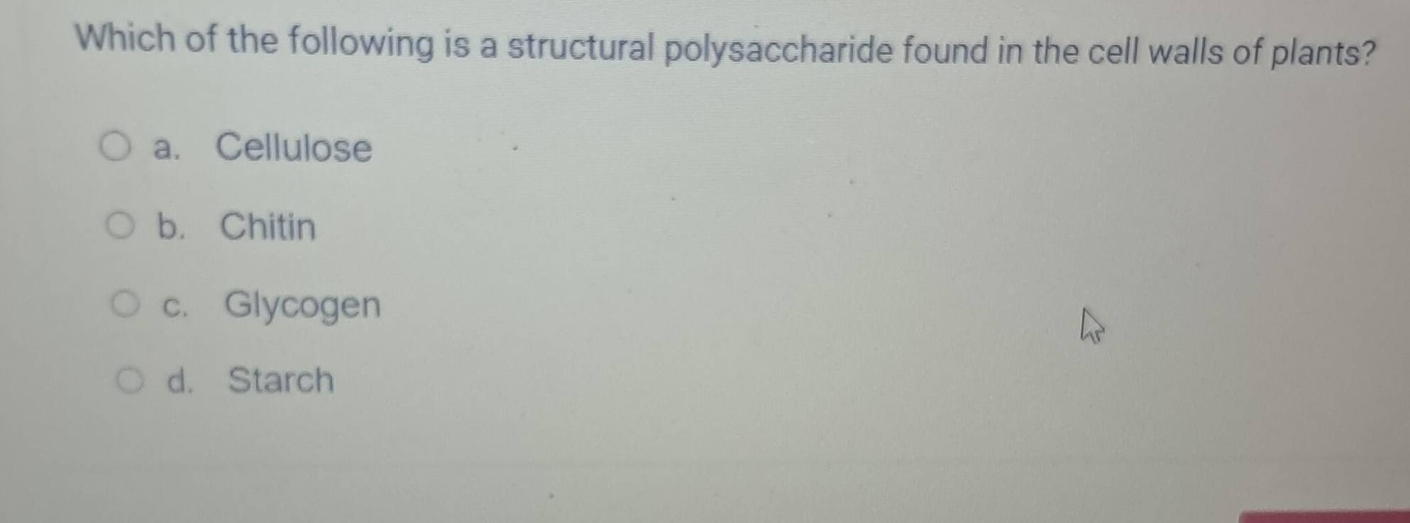 Which of the following is a structural polysaccharide found in the cell walls of plants?
a. Cellulose
b. Chitin
c. Glycogen
d. Starch