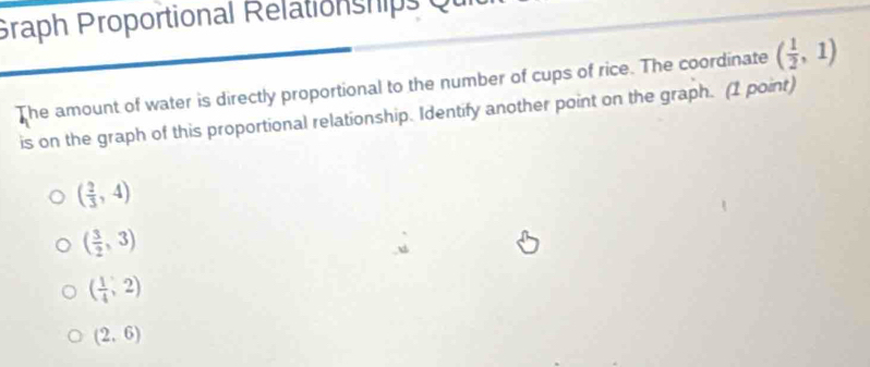 Graph Proportional Relationships
The amount of water is directly proportional to the number of cups of rice. The coordinate ( 1/2 ,1)
is on the graph of this proportional relationship. Identify another point on the graph. (1 point)
( 2/3 ,4)
( 3/2 ,3)
( 1/4 ,2)
(2,6)