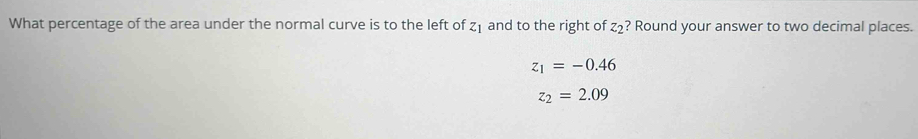 What percentage of the area under the normal curve is to the left of Z and to the right of z_2 ? Round your answer to two decimal places.
z_1=-0.46
z_2=2.09