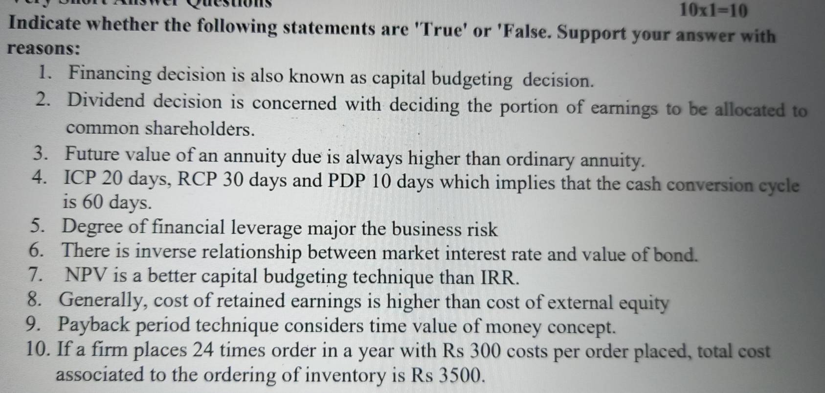 Questions
10* 1=10
Indicate whether the following statements are 'True' or 'False. Support your answer with 
reasons: 
1. Financing decision is also known as capital budgeting decision. 
2. Dividend decision is concerned with deciding the portion of earnings to be allocated to 
common shareholders. 
3. Future value of an annuity due is always higher than ordinary annuity. 
4. ICP 20 days, RCP 30 days and PDP 10 days which implies that the cash conversion cycle 
is 60 days. 
5. Degree of financial leverage major the business risk 
6. There is inverse relationship between market interest rate and value of bond. 
7. NPV is a better capital budgeting technique than IRR. 
8. Generally, cost of retained earnings is higher than cost of external equity 
9. Payback period technique considers time value of money concept. 
10. If a firm places 24 times order in a year with Rs 300 costs per order placed, total cost 
associated to the ordering of inventory is Rs 3500.