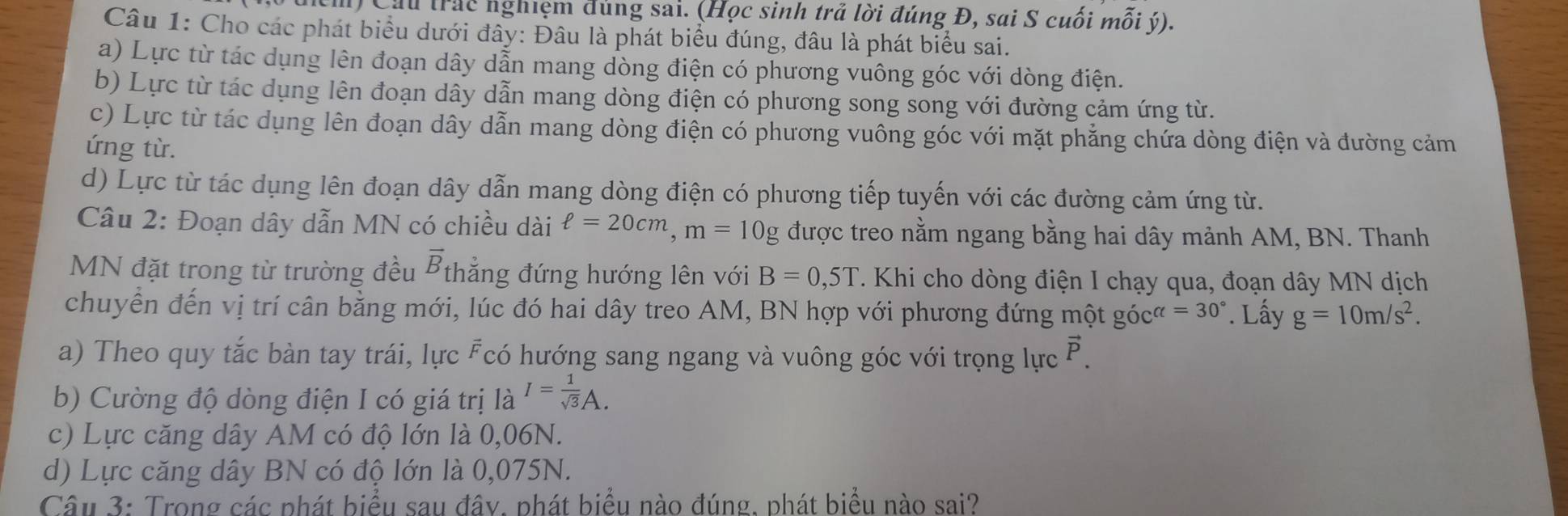 Cầu trác nghiệm đúng sai. (Học sinh trả lời đúng Đ, sai S cuối mỗi ý).
Câu 1: Cho các phát biểu dưới đây: Đâu là phát biểu đúng, đâu là phát biểu sai.
a) Lực từ tác dụng lên đoạn dây dẫn mang dòng điện có phương vuông góc với dòng điện.
b) Lực từ tác dụng lên đoạn dây dẫn mang dòng điện có phương song song với đường cảm ứng từ.
c) Lực từ tác dụng lên đoạn dây dẫn mang dòng điện có phương vuông góc với mặt phẳng chứa dòng điện và đường cảm
ứng từ.
d) Lực từ tác dụng lên đoạn dây dẫn mang dòng điện có phương tiếp tuyến với các đường cảm ứng từ.
Câu 2: Đoạn dây dẫn MN có chiều dài ell =20cm, m=10g được treo nằm ngang bằng hai dây mảnh AM, BN. Thanh
MN đặt trong từ trường đều overline B thẳng đứng hướng lên với B=0,5T. Khi cho dòng điện I chạy qua, đoạn dây MN dịch
chuyển đến vị trí cân bằng mới, lúc đó hai dây treo AM, BN hợp với phương đứng một gócơ =30°. Lấy g=10m/s^2. 
a) Theo quy tắc bàn tay trái, lực Fcó hướng sang ngang và vuông góc với trọng lực P.
b) Cường độ dòng điện I có giá trị là I= 1/sqrt(3) A.
c) Lực căng dây AM có độ lớn là 0,06N.
d) Lực căng dây BN có độ lớn là 0,075N.
Câu 3: Trong các phát biểu sau đây. phát biểu nào đúng. phát biểu nào sai?