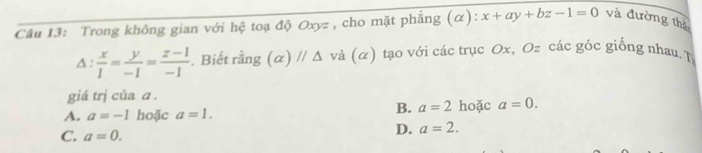 Trong không gian với hệ toạ độ Oxyz, cho mặt phẳng (α): x+ay+bz-1=0 và đường thả
△ : x/1 = y/-1 = (z-1)/-1 . Biết rằng (alpha )//△ vdbeginpmatrix alpha endpmatrix tạo với các trục Ox, Oz các góc giống nhau. T
giá trị của a.
A. a=-1 hoặc a=1.
B. a=2 hoặc a=0.
C. a=0.
D. a=2.