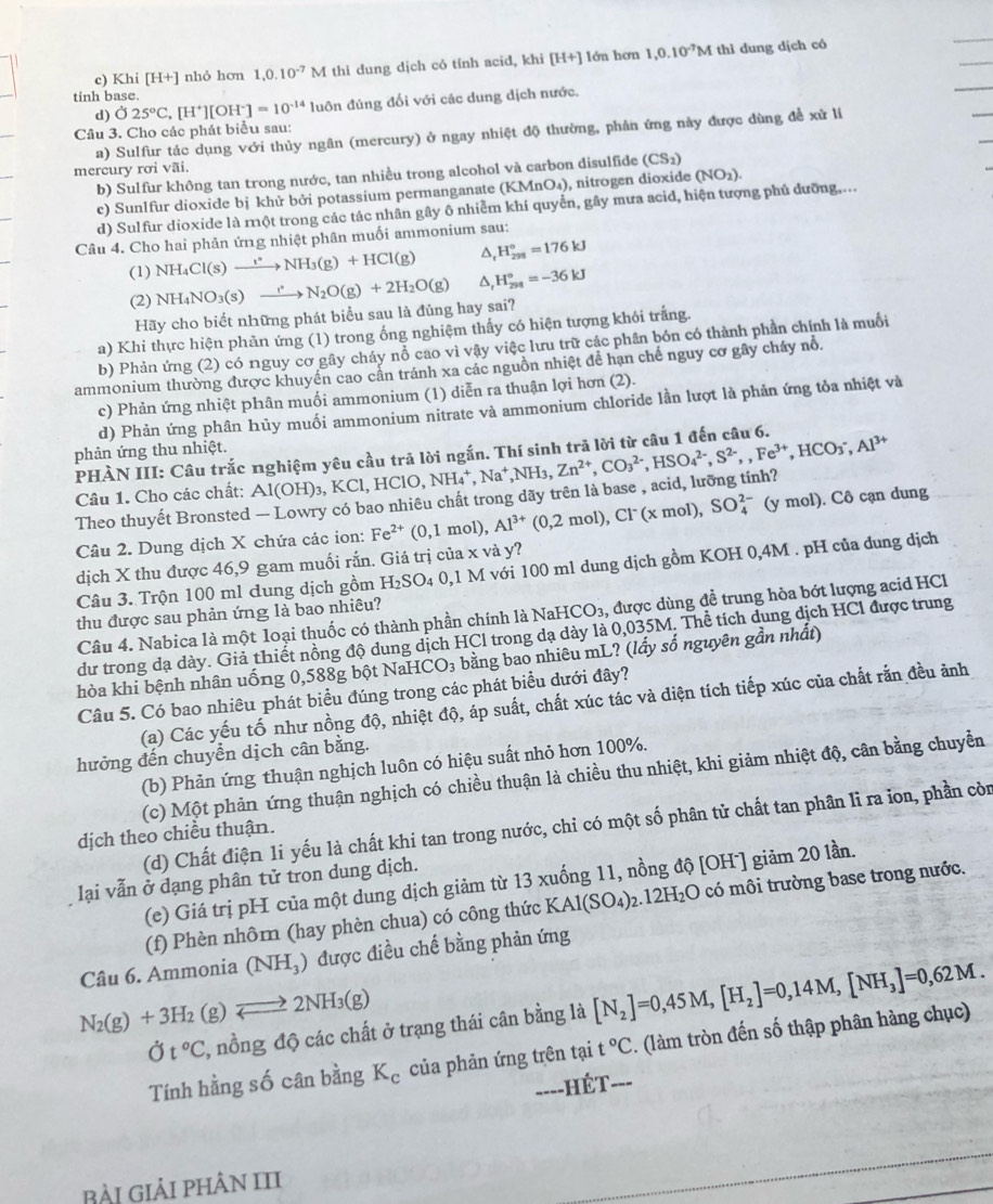 Khi [H+] nhỏ hơn 1,0.10^(-7)M thì dung dịch có tính acid, khi [H+] lớn hơn 1,0.10^(-7)M thì dung dịch có
tinh base.
d) sigma 25°C,[H^+][OH^-]=10^(-14) luôn đúng đối với các dung dịch nước.
_
Câu 3. Cho các phát biểu sau:
a) Sulfur tác dụng với thủy ngân (mercury) ở ngay nhiệt độ thường, phản ứng này được đùng đề xử li
_
mercury rơi vãi. b) Sulfur không tan trong nước, tan nhiều trong alcohol và carbon disulfide (CS_2)
c) Sunlfur dioxide bị khử bởi potassium permanganate (KN MnO_4) , nitrogen dioxide (NO_2).
d) Sulfur dioxide là một trong các tác nhân gây ô nhiễm khí quyển, gây mưa acid, hiện tượng phủ dưỡng,...
Câu 4. Cho hai phản ứng nhiệt phân muối ammonium sau:
(1) NH_4Cl(s)xrightarrow I^*NH_3(g)+HCl(g) △, H_(298)°=176kJ
(2) NH_4NO_3(s)to N_2O(g)+2H_2O(g) △, H_(298)°=-36kJ
Hãy cho biết những phát biểu sau là đủng hay sai?
a) Khi thực hiện phăn ứng (1) trong ống nghiệm thấy có hiện tượng khỏi trắng.
b) Phản ứng (2) có nguy cơ gây cháy nỗ cao vì vậy việc lưu trữ các phần bón có thành phần chính là muối
ammonium thường được khuyền cao cần tránh xa các nguồn nhiệt để hạn chế nguy cơ gây cháy nổ.
c) Phản ứng nhiệt phân muối ammonium (1) diễn ra thuận lợi hơn (2).
d) Phản ứng phân hủy muối ammonium nitrate và ammonium chloride lần lượt là phản ứng tỏa nhiệt và
phản ứng thu nhiệt.
PHÀN III: Câu trắc nghiệm yêu cầu trả lời ngắn. Thí sinh trã lời từ câu 1 đến câu 6.
Câu 1. Cho các chất:
Theo thuyết Bronsted — Lowry có bao nhiêu chất trong dãy trên là base , acid, lưỡng tính? Al(OH)_3,KCl,HClO,NH_4^(+,Na^+),NH_3,Zn^(2+),CO_3^((2-),HSO_4^(2-),S^2-),,HCO_3^(-,Al^3+) SO_4^((2-) (y mol). Cô cạn dung
Câu 2. Dung dịch X chứa các ion: Fe^2+)(0,1mol), Al^(3+)(0,2mol),Cl^- (xmol)
dịch X thu được 46,9 gam muối rắn. Giá trị của x và y?
Câu 3. Trộn 100 ml dung dịch gồm H_2SO_4 4 0,1 M với 100 ml dung dịch gồm KOH 0,4M . pH của dung dịch
thu được sau phản ứng là bao nhiêu?
Câu 4. Nabica là một loại thuốc có thành phần chính là Na HCO_3 , được dùng đề trung hòa bớt lượng acid HC
dư trong đạ dày. Giả thiết nồng độ dung dịch HCl trong dạ dày là 0,035M. Thể tích dung dịch HCl được trung
hòa khi bệnh nhân uống 0,588g bột NaHCO₃ bằng bao nhiêu mL? (lấy số nguyên gần nhất)
Câu 5. Có bao nhiêu phát biểu đúng trong các phát biểu dưới đây?
(a) Các yếu tố như nồng độ, nhiệt độ, áp suất, chất xúc tác và diện tích tiếp xúc của chất rắn đều ảnh
hưởng đến chuyển dịch cân bằng.
(b) Phản ứng thuận nghịch luôn có hiệu suất nhỏ hơn 100%.
(c) Một phản ứng thuận nghịch có chiều thuận là chiều thu nhiệt, khi giảm nhiệt độ, cân bằng chuyển
(d) Chất điện 1i yếu là chất khi tan trong nước, chỉ có một số phân tử chất tan phân li ra ion, phần còn
dịch theo chiều thuận.
lại vẫn ở dạng phân tử tron dung dịch.
(e) Giá trị pH của một dung dịch giảm từ 13 xuống 11, nồng độ [OH ] giảm 20 lần.
(f) Phèn nhôm (hay phèn chua) có công thức KAl(SO_4)_2.12H_2O có môi trường base trong nước.
Câu 6. Ammonia (NH_3) được điều chế bằng phản ứng
N_2(g)+3H_2(g)leftharpoons 2NH_3(g)
t°C , nồng độ các chất ở trạng thái cân bằng là [N_2]=0,45M,[H_2]=0,14M,[NH_3]=0,62M.
Tính hằng số cân bằng K_c của phản ứng trên tại t°C. (làm tròn đến số thập phân hàng chục)
====HÉT===
BÀi GiảI phÂN III