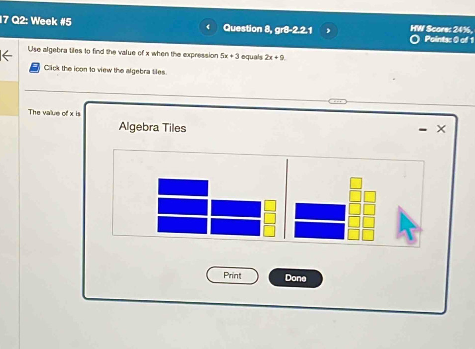 Week #5 Question 8, gr8-2.2.1 HW Score: 24%, 
Points: 0 of 1 
Use algebra tiles to find the value of x when the expression 5x+3 equals 2x+9. 
Click the icon to view the algebra tiles. 
The value of x is X
Algebra Tiles 
Print Done