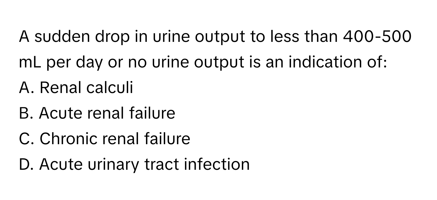 A sudden drop in urine output to less than 400-500 mL per day or no urine output is an indication of:

A. Renal calculi
B. Acute renal failure
C. Chronic renal failure
D. Acute urinary tract infection