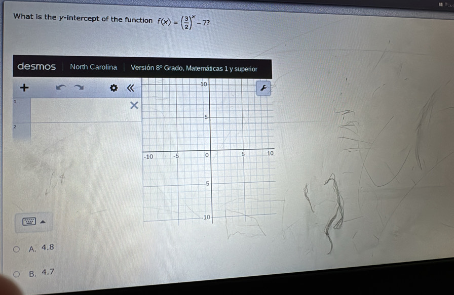 What is the y-intercept of the function f(x)=( 3/2 )^x-7 ?
desmos North Carolina Versión 8° Grado, Matemáticas 1 y superior
+
1
2
A. 4.8
B. 4.7