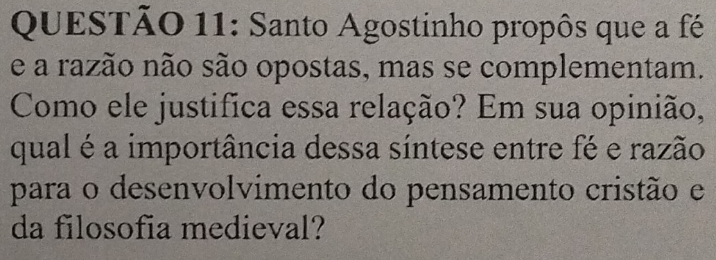 Santo Agostinho propôs que a fé 
e a razão não são opostas, mas se complementam. 
Como ele justifica essa relação? Em sua opinião, 
qual é a importância dessa síntese entre fé e razão 
para o desenvolvimento do pensamento cristão e 
da filosofia medieval?