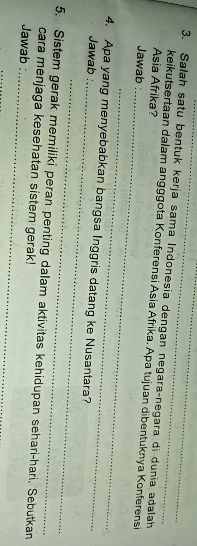 Salah satu bentuk kerja sama Indonesia dengan negara-negara di dunia adalah 
Asia Afrika? 
keikutsertaan dalam angggota Konferensi Asia Afrika. Apa tujuan dibentuknya Konferensi 
Jawab :_ 
_ 
4. Apa yang menyebabkan bangsa Inggris datang ke Nusantara? 
Jawab :_ 
_ 
_ 
5. Sistem gerak memiliki peran penting dalam aktivitas kehidupan sehari-hari. Sebutkan 
cara menjaga kesehatan sistem gerak! 
Jawab : 
_