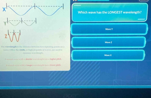 Which wave has the LONGEST wavelength?
Wave Y
Wave Z
The wavelength is the distance between two repeating points on a
wave. Often the crests, or highest points of waves, ase used to
measure wavelongth. Wave X
A wound wave with a shorter wacelengts tws a higher pitch
A sound wase with a longer wayeleogtls has a lower puch.