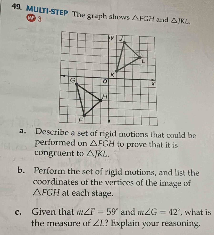 MULTI-STEP The graph shows △ FGH and △ JKL. 
MP 3 
a. Describe a set of rigid motions that could be 
performed on △ FGH to prove that it is 
congruent to △ JKL. 
b. Perform the set of rigid motions, and list the 
coordinates of the vertices of the image of
△ FGH at each stage. 
c. Given that m∠ F=59° and m∠ G=42° , what is 
the measure of ∠ L ? Explain your reasoning.