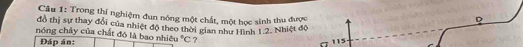 Trong thí nghiệm đun nóng một chất, một học sinh thu được 
D 
đồ thị sự thay đổi của nhiệt độ theo thời gian như Hình 1.2. Nhiệt độ 
nóng chảy của chất đó là bao nhiê u°C ? 
Đáp án: 115