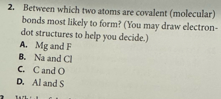 Between which two atoms are covalent (molecular)
bonds most likely to form? (You may draw electron-
dot structures to help you decide.)
A. Mg and F
B. Na and Cl
C. C and O
D. Al and S