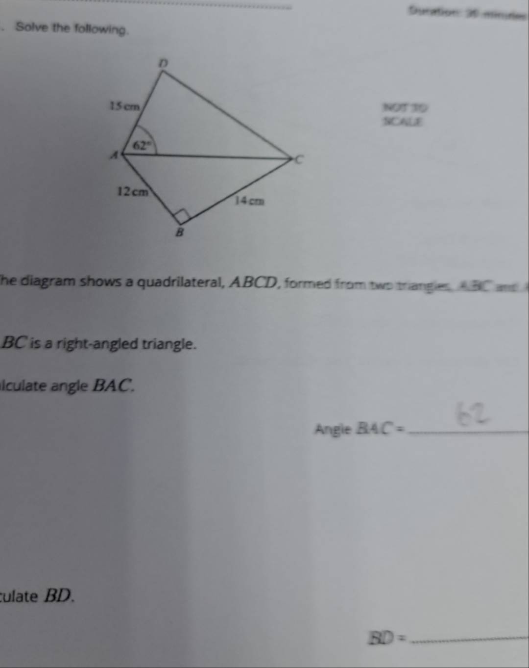 Duration: 30 minides
. Solve the following.
NOT 30
SCALE
The diagram shows a quadrilateral, ABCD, formed from two triangles ABC a
BC is a right-angled triangle.
lculate angle BAC.
Angle BAC= _
culate BD.
BD= _