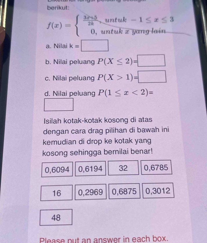 berikut:
f(x)=beginarrayl  (3x+5)/2k ,untuk-1≤ x≤ 3 0,untukxyanglainendarray.
a. Nilai k=□
b. Nilai peluang P(X≤ 2)=□
c. Nilai peluang P(X>1)=□
d. Nilai peluang P(1≤ x<2)=
Isilah kotak-kotak kosong di atas 
dengan cara drag pilihan di bawah ini 
kemudian di drop ke kotak yang 
kosong sehingga bernilai benar!
0,6094 0,6194 32 0,6785
16 0,2969 0,6875 0,3012
48
Please put an answer in each box.