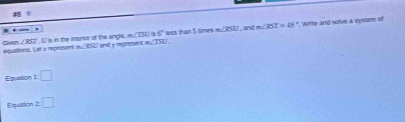 Given ∠ RST D is in the interior of the angle. m∠ ISU S 6° less tan 5 times m∠ RSU , amd m∠ RST=48° Write and solve a system of 
equations. Let a represent m∠ RSU and y represent m∠ TSU. 
Equation □ 
Equation 2:□