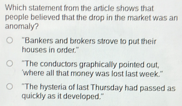 Which statement from the article shows that
people believed that the drop in the market was an
anomaly?
''Bankers and brokers strove to put their
houses in order."
"The conductors graphically pointed out,
'where all that money was lost last week."
'The hysteria of last Thursday had passed as
quickly as it developed."