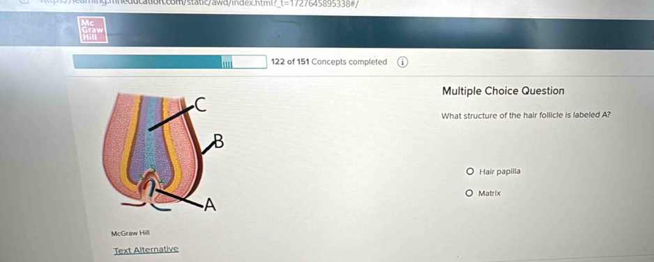 mneducation.com/static/awd/index.html? t=172 7645895338#/
Graw
122 of 151 Concepts completed
Multiple Choice Question
What structure of the hair follicle is labeled A?
Hair papilla
Matrix
McGraw Hill
Text Alternative