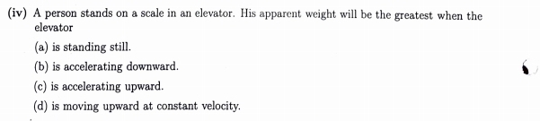 (iv) A person stands on a scale in an elevator. His apparent weight will be the greatest when the
elevator
(a) is standing still.
(b) is accelerating downward.
(c) is accelerating upward.
(d) is moving upward at constant velocity.