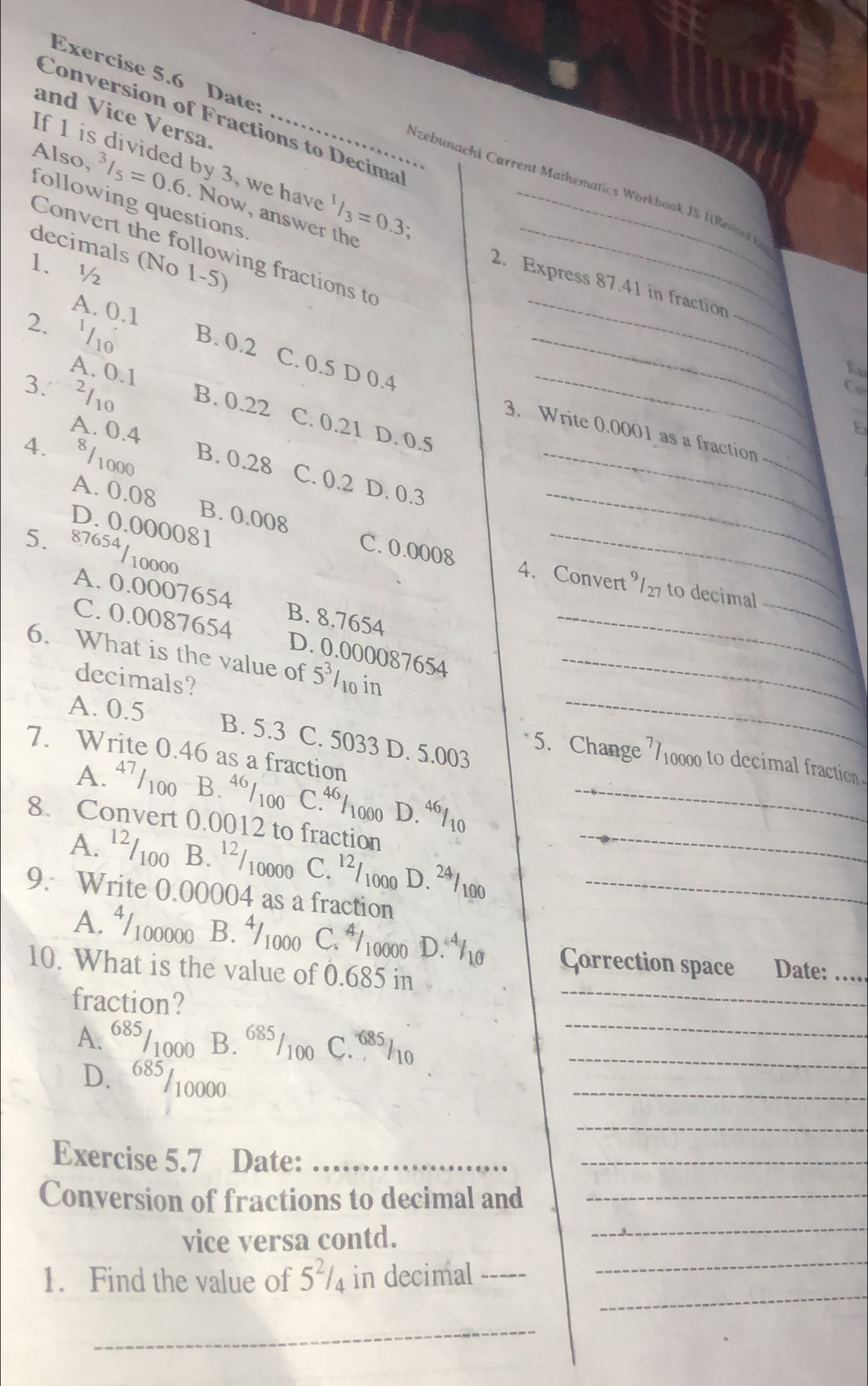 Date
and Vice Versa._
Conversion of Fractions to Decima
If 1 is divided by 3, we have
Nzebunachi Cørrent Mathematics Workbook JS I[Reved 
Also, ^3/_5=0.6 Now, answer the^1/_3=0.3; _
following questions
Convert the following fractions to_
decimals (No 1-5)
1.½
2. Express 87.41 in fraction
A. 0.1
2. 1o B. 0.2 __Co
C. 0.5 D 0.4
A. 0.1
_
3. 2110 B. 0.22
C. 0.21 D. 0.5
_
_
3. Write 0.0001 as a fraction --.
4、 8/1000
A. 0.4 B. 0.28 C. 0.2 D. 0.3_
A. 0.08 B. 0.00g C. 0.0008__
D. 0.000081
5. 87654/10000
4. Convert ⁹/27 to decimal
A. 0.0007654 B. 8.7654
_
C. 0.0087654 D. 0.000087654_
6. What is the value of 5^31 10in_
decimals?
A. 0.5 B. 5.3 C. 5033 D. 5.003_
7. Write 0.46 as a fraction
5. Change 710000 to decimal fraction
A. 47/100  B.ª/100 C.“1000 D. ª/ 10_
8. Convert 0.0012 to fraction_
A. ¹²/100 B. ¹²/10000 C. ¹/1000 D. 2ª /100
9. Write 0.00004 as a fraction_
_
A. ⁴/100000 B. ½1000 C. /10000 D. ⁴10 Çorrection space Date:_
10. What is the value of 0.685 in
_
fraction?
A. 685/1000 B. 685/100 C.685/10_
D. 685/10000
_
_
Exercise 5.7 Date:_
_
Conversion of fractions to decimal and_
vice versa contd.
_
_
1. Find the value of 5'/₄ in decimal I
_
_
_