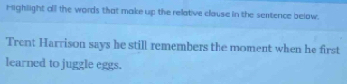 Highlight all the words that make up the relative clause in the sentence below. 
Trent Harrison says he still remembers the moment when he first 
learned to juggle eggs.