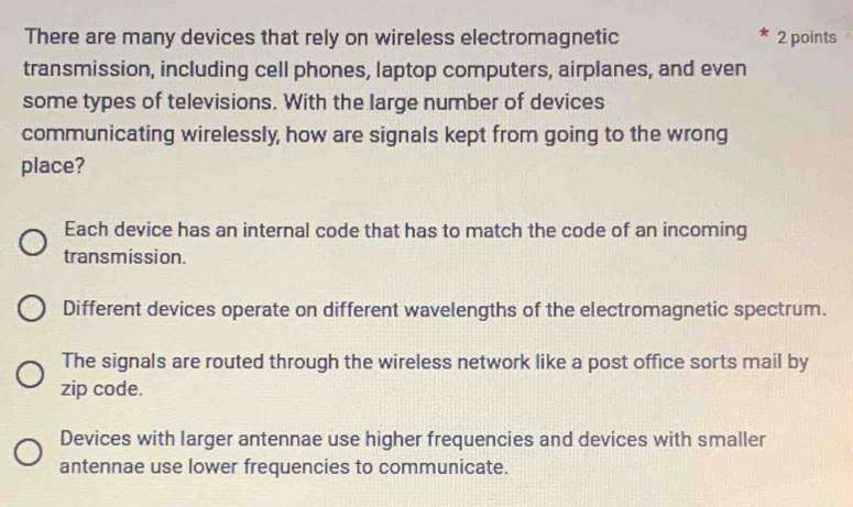 There are many devices that rely on wireless electromagnetic 2 points
transmission, including cell phones, laptop computers, airplanes, and even
some types of televisions. With the large number of devices
communicating wirelessly, how are signals kept from going to the wrong
place?
Each device has an internal code that has to match the code of an incoming
transmission.
Different devices operate on different wavelengths of the electromagnetic spectrum.
The signals are routed through the wireless network like a post office sorts mail by
zip code.
Devices with larger antennae use higher frequencies and devices with smaller
antennae use lower frequencies to communicate.