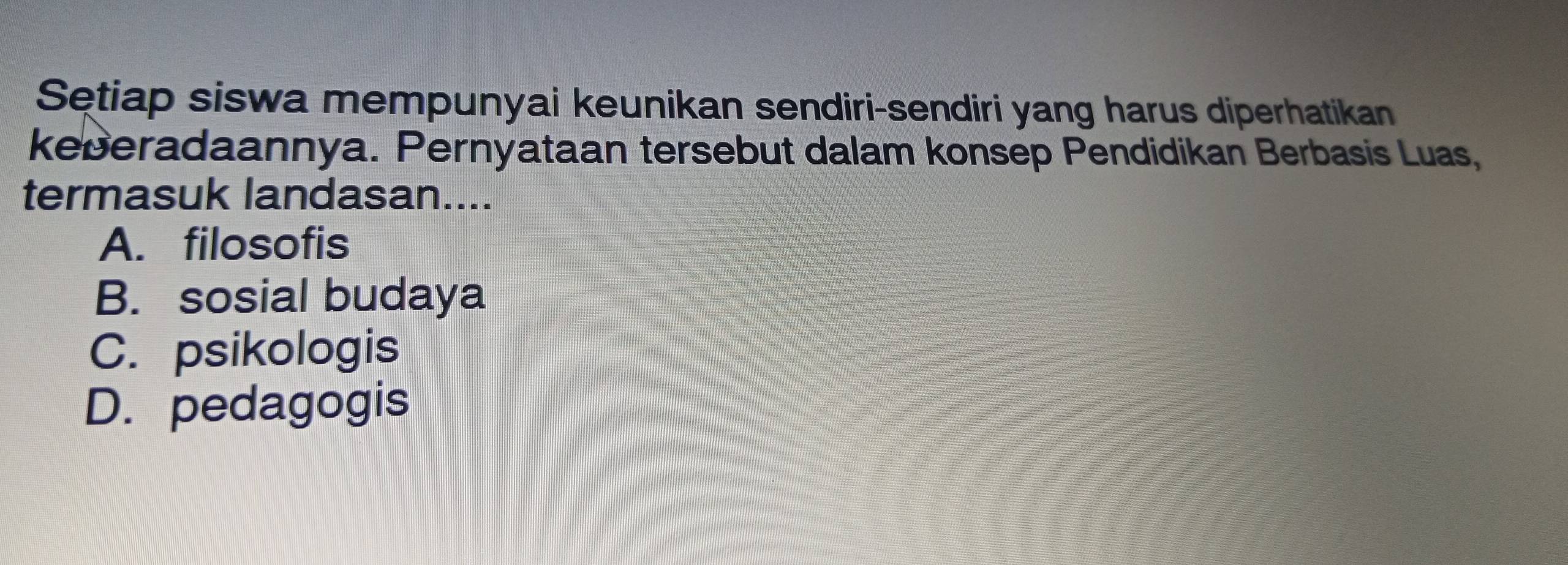 Sętiap siswa mempunyai keunikan sendiri-sendiri yang harus diperhatikan
keberadaannya. Pernyataan tersebut dalam konsep Pendidikan Berbasis Luas,
termasuk landasan....
A. filosofis
B. sosial budaya
C. psikologis
D. pedagogis