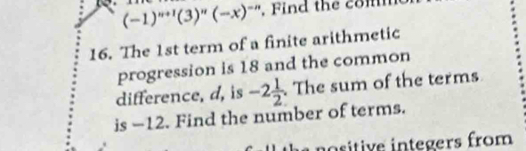 (-1)^n+1(3)^n(-x)^-n. Find the com 
16. The 1st term of a finite arithmetic 
progression is 18 and the common 
difference, d, is -2 1/2 . The sum of the terms 
is -12. Find the number of terms. 
insitive integers from