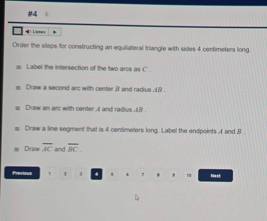 #4 
Listen 
Order the steps for constructing an equilateral triangle with sides 4 centimeters long. 
Label the intersection of the two arcs as C. 
Draw a second arc with center B and radius AB. 
Draw an arc with center A and radius AB. 
Draw a line segment that is 4 centimeters long. Label the endpoints A and B. 
Draw overline AC and overline BC. 
Previous 1 2 3 4 5 6 7 8 9 10 Next