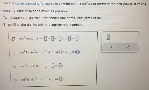 Use the power reducing formulas to rewrite cot^24xsin^44x in terms of the first power of cosine.
Simplify your answer as much as possible.
To indicate your answer, first choose one of the four forms below.
Then fill in the blanks with the appropriate numbers.
cot^24xsin^44x=□ -□ cos □ x+□ cos □ x  □ /□  
X 5
cot^24xsin^44x=□ +□ cos □ x· +□ cos □ x
cot^24xsin^44x=□ -□ cos □ x
cot^24xsin^44x=□ +□ cos □ x