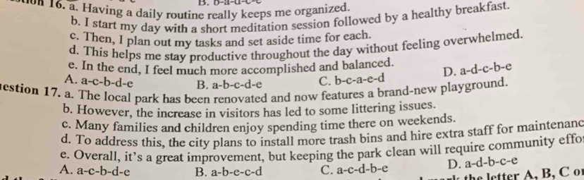 Having a daily routine really keeps me organized.
b. I start my day with a short meditation session followed by a healthy breakfast.
c. Then, I plan out my tasks and set aside time for each.
d. This helps me stay productíve throughout the day without feeling overwhelmed.
e. In the end, I feel much more accomplished and balanced. a-d-c-b-e
D.
A. a-c-b-d-e B. a-b-c-d-e C. b-c-a-e-d
mestion 17. a. The local park has been renovated and now features a brand-new playground.
b. However, the increase in visitors has led to some littering issues.
c. Many families and children enjoy spending time there on weekends.
d. To address this, the city plans to install more trash bins and hire extra staff for maintenanc
e. Overall, it’s a great improvement, but keeping the park clean will require community effo
A. a-c-b-d-e B. a-b-e-c-d C. a-c-d-b-e D. a-d-b-c-e
he letter A, B, C or