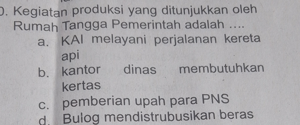 Kegiatan produksi yang ditunjukkan oleh
Rumah Tangga Pemerintah adalah ....
a. KAI melayani perjalanan kereta
api
b. kantor dinas membutuhkan
kertas
c. pemberian upah para PNS
d. Bulog mendistrubusikan beras