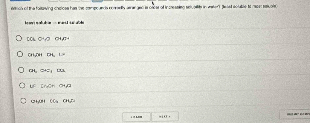 Which of the following choices has the compounds correctly arranged in order of increasing solubility in water? (least soluble to most soluble)
least soluble → most soluble
CCl_4CH_3Cl CH_3OH
CH_3OH CH_4LiF
CH_4CHCl_3^((circ) CCl_4)
LiF CH_3OHCH_3Cl
CH_3OHCCl_4CH_3Cl
《 B A CK NEXT 、 SUBMIT COMP