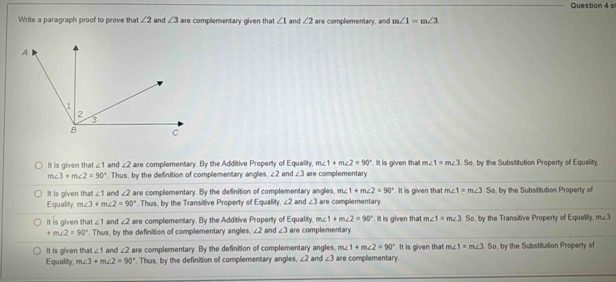 Write a paragraph proof to prove that ∠ 2 and ∠ 3 are complementary given that ∠ 1 and ∠ 2 are complementary, and m∠ 1=m∠ 3
It is given that ∠ 1 and ∠ 2 are complementary. By the Additive Property of Equality, m∠ 1+m∠ 2=90°. It is given that m∠ 1=m∠ 3 So, by the Substitution Property of Equality,
m∠ 3+m∠ 2=90°. Thus, by the definition of complementary angles, ∠ 2 and ∠ 3 are complementary.
It is given that ∠ 1 and ∠ 2 are complementary. By the definition of complementary angles, m∠ 1+m∠ 2=90° It is given that m∠ 1=m∠ 3.So , by the Substitution Property of
Equality m∠ 3+m∠ 2=90°. Thus, by the Transitive Property of Equality, ∠ 2 and ∠ 3 are complementary.
It is given th at∠ 1 and ∠ 2 are complementary. By the Additive Property of Equality, m∠ 1+m∠ 2=90° It is given that m∠ 1=m∠ 3.So , by the Transitive Property of Equality, m∠ 3
+m∠ 2=90°. Thus, by the definition of complementary angles, ∠ 2 and ∠ 3 are complementary
It is given tha ∠ 1 and ∠ 2 are complementary. By the definition of complementary angles, m∠ 1+m∠ 2=90°. It is given that m∠ 1=m∠ 3.So , by the Substitution Property of
Equality, m∠ 3+m∠ 2=90°. Thus, by the definition of complementary angles, ∠ 2 and ∠ 3 are complementary.