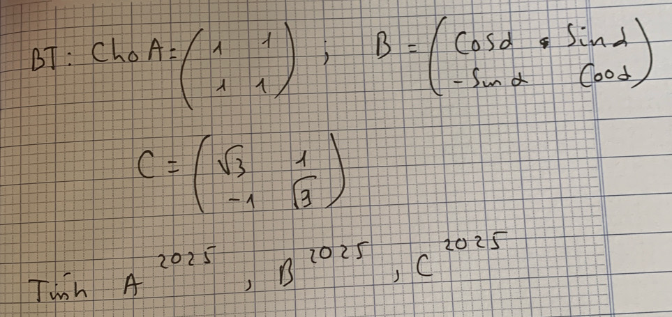 BT: Cho
A=beginpmatrix 1&1 1&1endpmatrix , B=beginpmatrix cos alpha &sin alpha  -sin alpha &cos alpha endpmatrix
C=beginpmatrix sqrt(3)&1 -1&sqrt(3)endpmatrix
Twsh A^(2025), B^(2025), C^(2025)