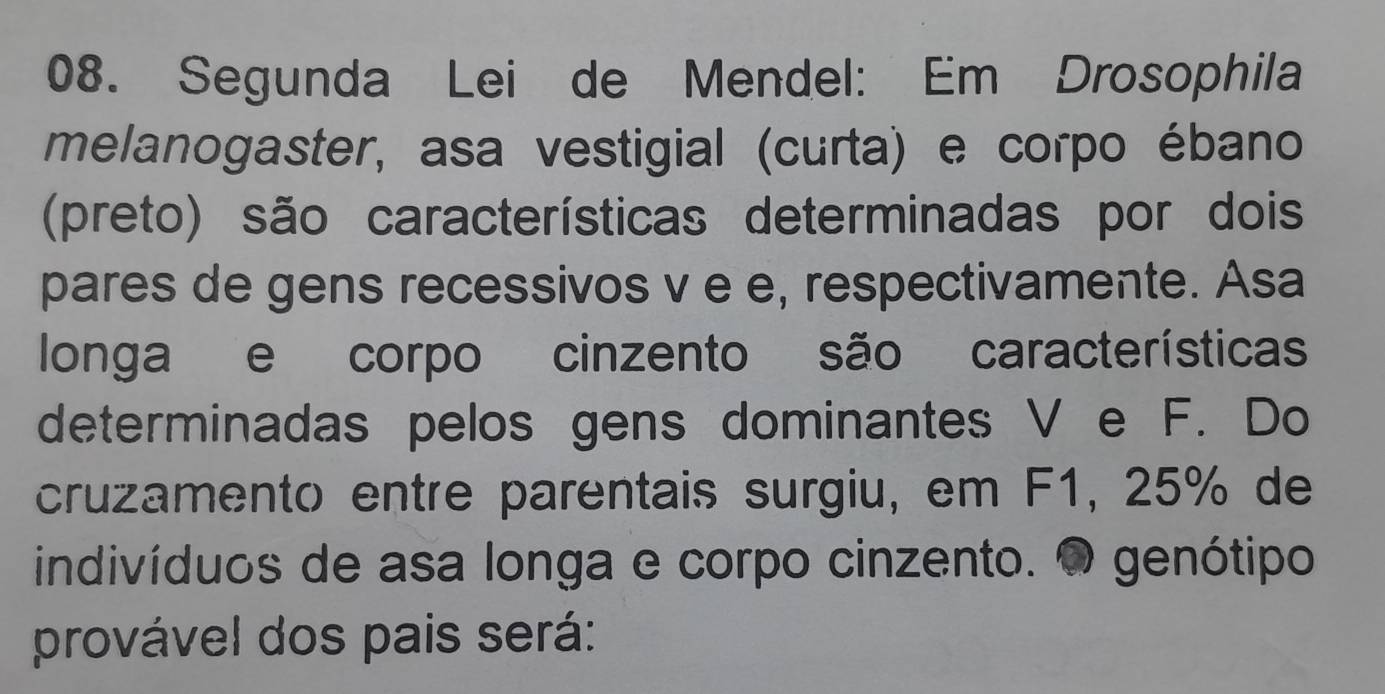 Segunda Lei de Mendel: Em Drosophila 
melanogaster, asa vestigial (curta) e corpo ébano 
(preto) são características determinadas por dois 
pares de gens recessivos v e e, respectivamente. Asa 
longa e corpo cinzento são características 
determinadas pelos gens dominantes V e F. Do 
cruzamento entre parentais surgiu, em F1, 25% de 
indivíduos de asa longa e corpo cinzento. O genótipo 
provável dos pais será: