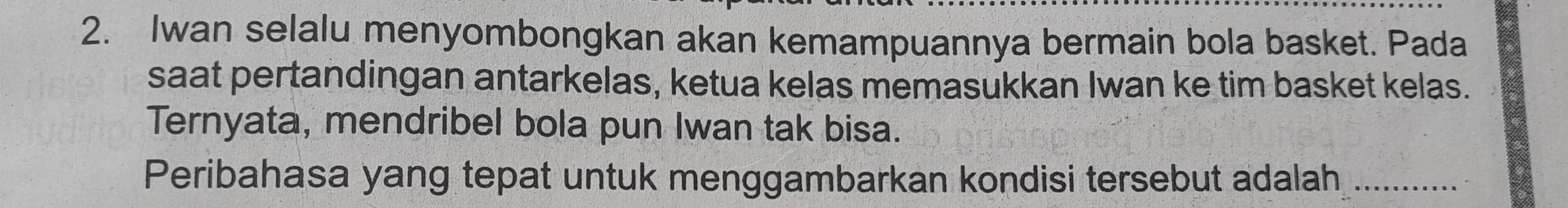 Iwan selalu menyombongkan akan kemampuannya bermain bola basket. Pada 
saat pertandingan antarkelas, ketua kelas memasukkan Iwan ke tim basket kelas. 
Ternyata, mendribel bola pun Iwan tak bisa. 
Peribahasa yang tepat untuk menggambarkan kondisi tersebut adalah,_