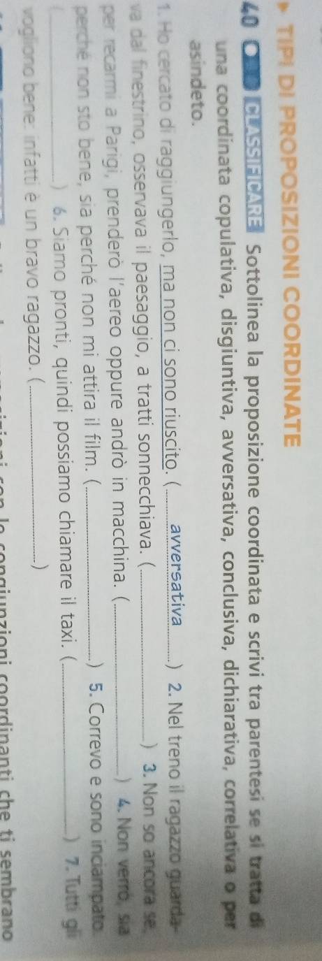 TIPI DI PROPOSIZIONI COORDINATE 
40 ●CLASSIFICARE: Sottolinea la proposizione coordinata e scrivi tra parentesi se si tratta di 
una coordinata copulativa, disgiuntiva, avversativa, conclusiva, dichiarativa, correlativa o per 
asindeto. 
1. Ho cercato di raggiungerlo, ma non ci sono riuscito. (........... avversativa.......) 2. Nel treno il ragazzo guarda 
va dal finestrino, osservava il paesaggio, a tratti sonnecchiava. (_ ) 3. Non so ancora se 
per recarmi a Parigi, prenderò l'aereo oppure andrò in macchina. (_ ) 4. Non verro, sia 
perché non sto bene, sia perché non mi attira il film. (_ ) 5. Correvo e sono inciampato. 
/_ ) . Siamo pronti, quindi possiamo chiamare il taxi. (_ ) 7. Tutti gli 
vogliono bene: infatti è un bravo ragazzo. (_ 
) 
e congjunzioni coordinanti che ti sembrano