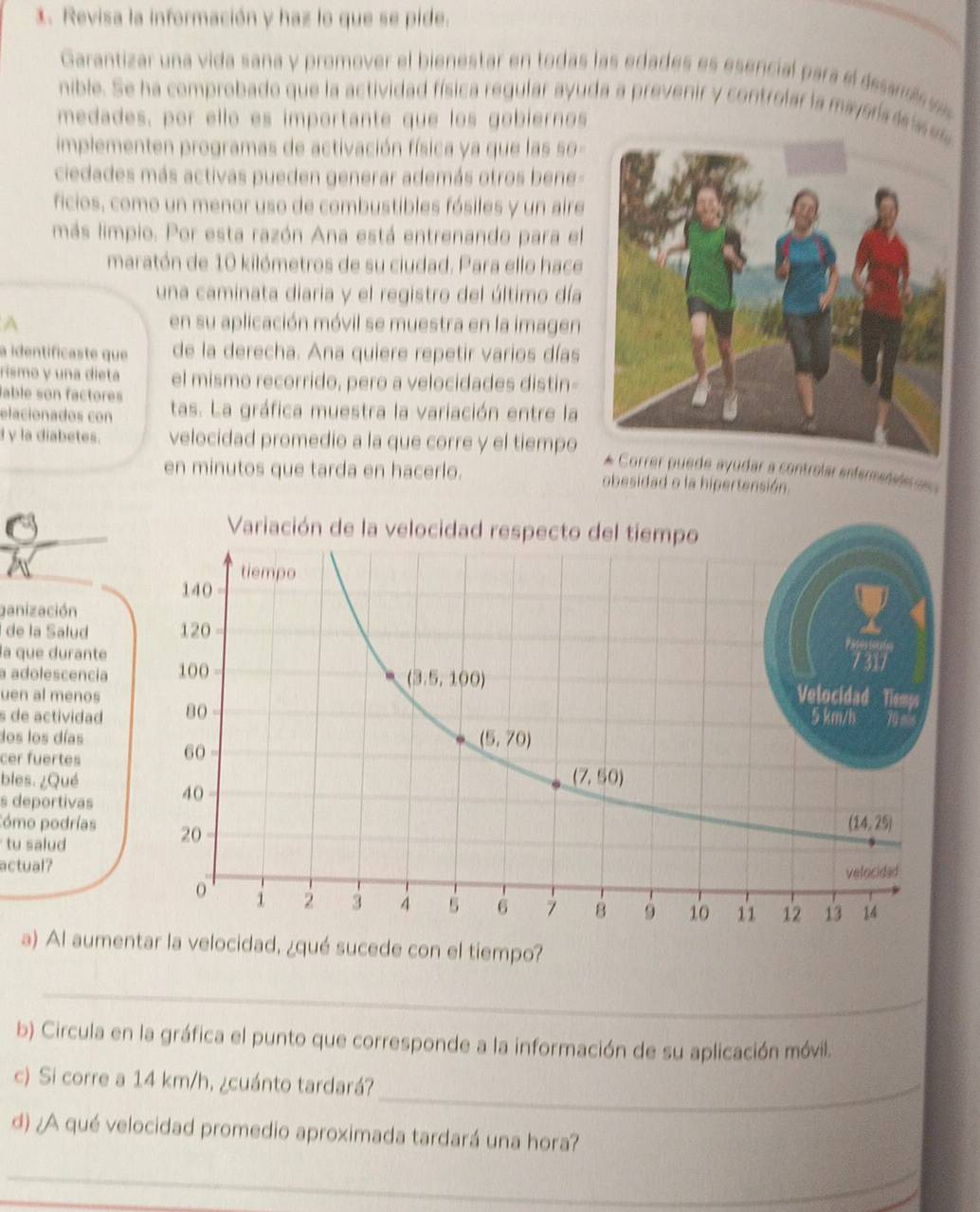 Revisa la información y haz lo que se pide.
Garantizar una vida sana y promover el bienestar en todas las edades es esencial para el desam 
nible. Se ha comprobado que la actividad física regular ayuda a prevenir y controlar la maysra le s
medades, por ello es importante que los gobiernos
implementen programas de activación física ya que las so -
ciedades más activas pueden generar además otros bene-
ficios, como un menor uso de combustibles fósiles y un aire
más limpio. Por esta razón Ana está entrenando para el
maratón de 10 kilómetros de su ciudad. Para ello hace
una caminata diaria y el registro del último día
A en su aplicación móvil se muestra en la imagen
a identíficaste que de la derecha. Ana quiere repetir varios días
rismo y una dieta el mismo recorrido, pero a velocidades distin-
lable son factores
elacionados con tas. La gráfica muestra la variación entre la
γ la diabetes. velocidad promedio a la que corre y el tiempo
uede ayudar a controlar enfermetaer  
en minutos que tarda en hacerlo. obesidad o la hipertensión.
ganización
de la Salud
la que durante
a adolescencia 
uen al menos 
s de actividad 
dos los días
cer fuertes
bles. ¿Qué
s deportivas 
Cómo podrías 
tu salud
actual?
a) Al aumentar la velocidad, ¿qué sucede con el tiempo?
_
b) Circula en la gráfica el punto que corresponde a la información de su aplicación móvil.
c) Si corre a 14 km/h, ¿cuánto tardará?_
d) ¿A qué velocidad promedio aproximada tardará una hora?
_