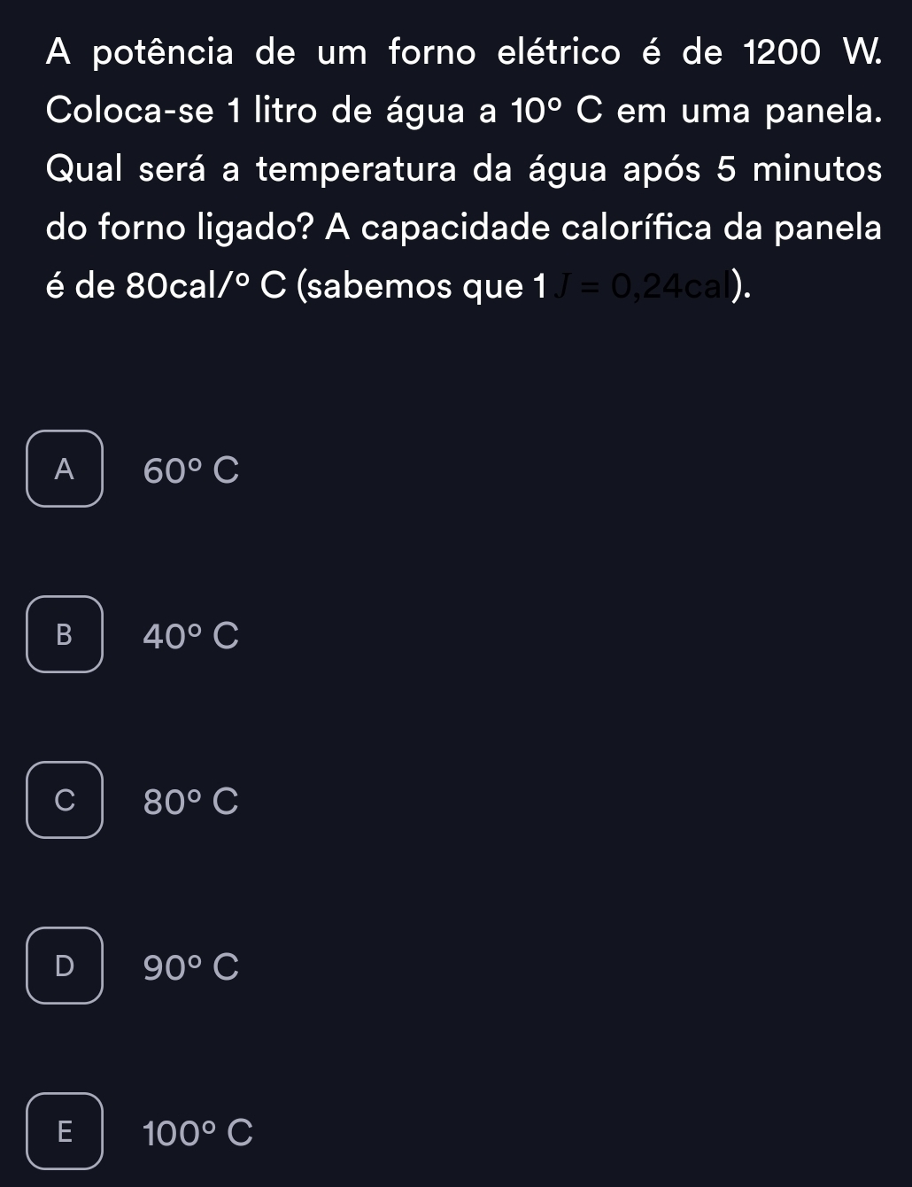 A potência de um forno elétrico é de 1200 W.
Coloca-se 1 litro de água a 10°C em uma panela.
Qual será a temperatura da água após 5 minutos
do forno ligado? A capacidade calorífica da panela
é de 80cal /^circ C (sabemos que 1J=0,24cal).
A 60°C
B 40°C
C 80°C
D 90°C
E 100°C