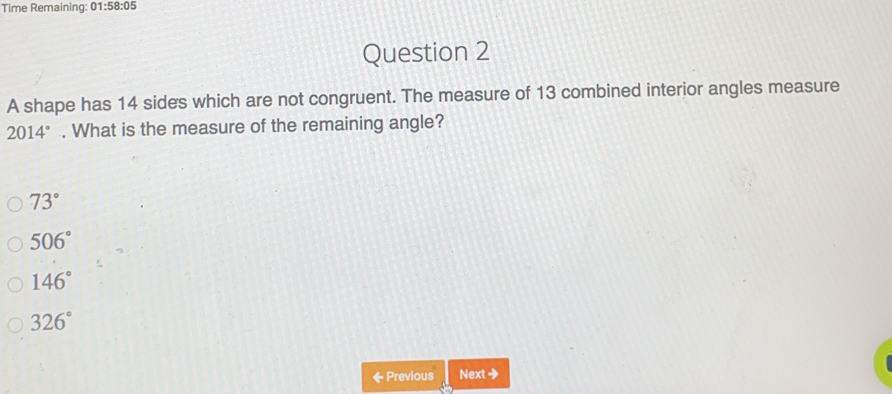 Time Remaining: 01:58:05
Question 2
A shape has 14 sides which are not congruent. The measure of 13 combined interior angles measure
2014°. What is the measure of the remaining angle?
73°
506°
146°
326°
& Previous Next→