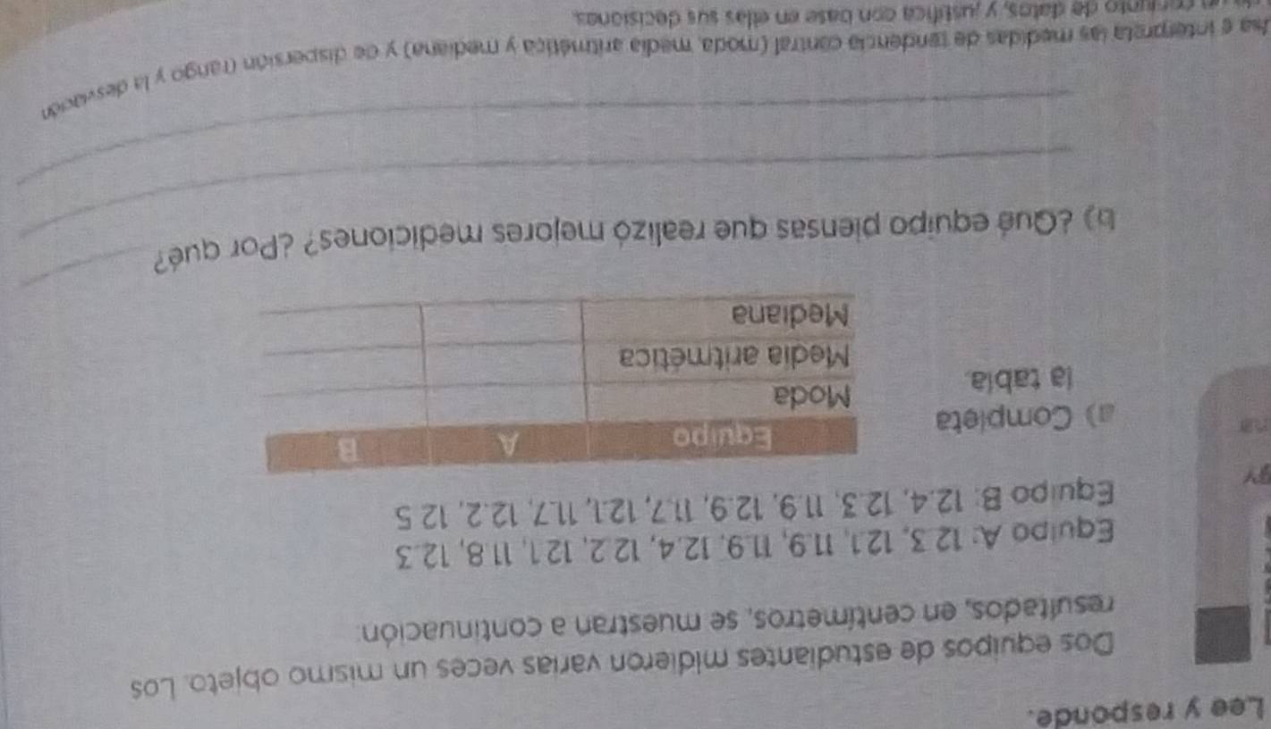 Lee y responde. 
Dos equipos de estudiantes midieron varías veces un mismo objeto. Los 
resultados, en centímetros, se muestran a continuación: 
Equipo A: 12.3, 12.1, 11.9, 11.9. 12.4, 12.2, 12.1, 11.8, 12.3
BY 
Equipo B: 12.4, 12.3, 11.9, 12.9, 11.7, 12.1, 11.7, 12.2, 12 5
a) Completa 
la tabla. 
b ¿Qué equipo piensas que realizó mejores mediciones? ¿Por qué? 
_ 
_ 
Usa e interpreta las medidas de tendencia cantral (moda, media aritmética y mediana) y de dispersión (rango y la desviación 
conjunto de datos, y justífica con base en ellas sus decisionas.