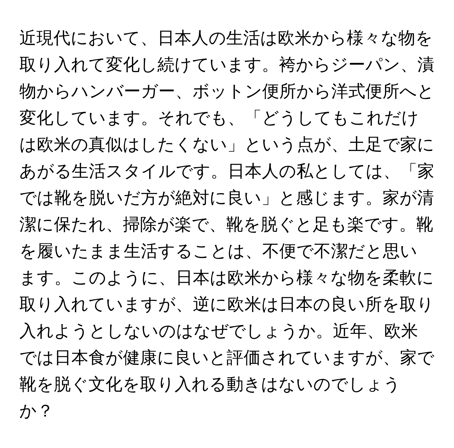 近現代において、日本人の生活は欧米から様々な物を取り入れて変化し続けています。袴からジーパン、漬物からハンバーガー、ボットン便所から洋式便所へと変化しています。それでも、「どうしてもこれだけは欧米の真似はしたくない」という点が、土足で家にあがる生活スタイルです。日本人の私としては、「家では靴を脱いだ方が絶対に良い」と感じます。家が清潔に保たれ、掃除が楽で、靴を脱ぐと足も楽です。靴を履いたまま生活することは、不便で不潔だと思います。このように、日本は欧米から様々な物を柔軟に取り入れていますが、逆に欧米は日本の良い所を取り入れようとしないのはなぜでしょうか。近年、欧米では日本食が健康に良いと評価されていますが、家で靴を脱ぐ文化を取り入れる動きはないのでしょうか？