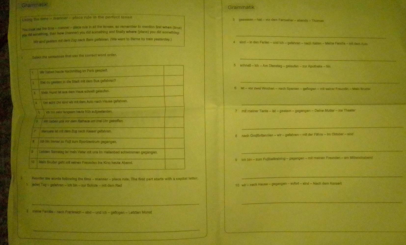 Grammalik Grammatik
Using the ome - manner - place rule in the perfect tense 3 gesessen — hat - vor dem Femseher - abends - Thomas
You gest use the tme--manner -- place rule in all the tenses, so remember to mention first when (time)
yu ald semething, then Now (manner) you did something and finally where (place) you did something:_
Wir snd gestem mit dam Zug nach Bern gefahren. (We went to Berne by train yesterday.) 4 sind - in den Ferien - und ich - gefahren - nach Italien - Meina Famille - mit dem Aulo
_
Select the septences that use the correct word order.
5 schnell — ich — Am Dienstag - gelaufan - zur Apothake - bin
_
6 ist - vor zwel Wochen - nach Spanien - geflogen - mit seiner Freundin - Main Bruder
_
7 mit meiner Tante - ist - gestem - gegangen - Deine Mutter - ins Theater
_
8 nach Großbritannien - wir - gefahren - mit der Fähre - Im Oktober - sind
_
9 Ich bin - zum Fußballtraining - gegangen - mit meinen Freunden - am Mittwochabend
Reorder the words following the time - manner - place rule. The first part starts with a capital letter.
_
jeden Tag - gafehren - ich bin - zur Schule - mit dem Rad 10 wir - nach Hause - gegangen - sofort — sind - Nach dem Konzert
_
_
2 meina Familia - nach Frankreich - sind - und ich - geflogen - Letzten Monat
_