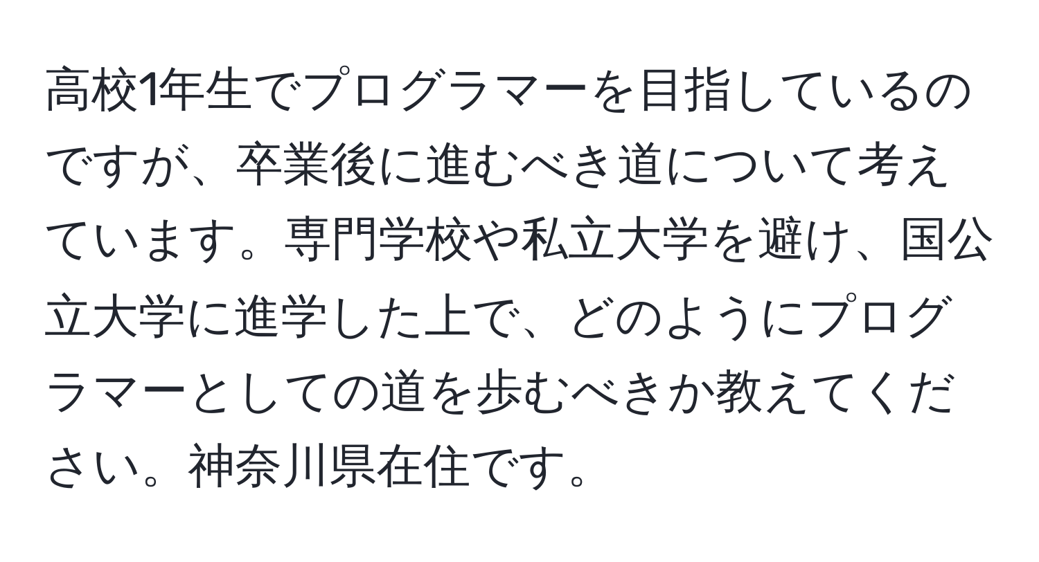 高校1年生でプログラマーを目指しているのですが、卒業後に進むべき道について考えています。専門学校や私立大学を避け、国公立大学に進学した上で、どのようにプログラマーとしての道を歩むべきか教えてください。神奈川県在住です。