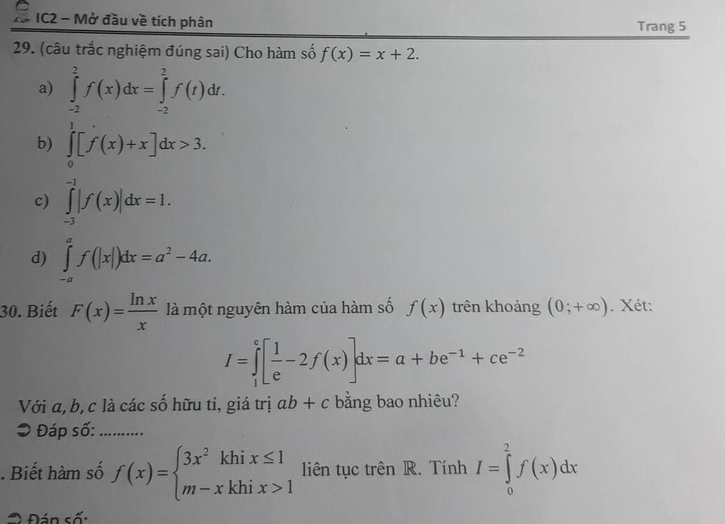 a IC2 - Mở đầu về tích phân
Trang 5
29. (câu trắc nghiệm đúng sai) Cho hàm số f(x)=x+2.
a) ∈tlimits _(-2)^2f(x)dx=∈tlimits _(-2)^2f(t)dt.
b) ∈tlimits _0^(1[f(x)+x]dx>3.
c) ∈tlimits _(-3)^(-1)|f(x)|dx=1.
d) ∈tlimits _(-a)^af(|x|)dx=a^2)-4a. 
30. Biết F(x)= ln x/x  là một nguyên hàm của hàm số f(x) trên khoảng (0;+∈fty ). Xét:
I=∈tlimits _1^(e[frac 1)e-2f(x)]dx=a+be^(-1)+ce^(-2)
Với a, b, c là các số hữu tỉ, giá trị ab+c bằng bao nhiêu?
● Đáp số:_
. Biết hàm số f(x)=beginarrayl 3x^2khix≤ 1 m-xkhix>1endarray. liên tục trên R. Tính I=∈tlimits _0^2f(x)dx
Đán số: