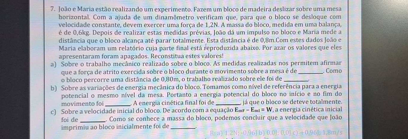 João e Maria estão realizando um experimento. Fazem um bloco de madeira deslizar sobre uma mesa
horizontal. Com a ajuda de um dinamômetro verificam que, para que o bloco se desloque com
velocidade constante, devem exercer uma força de 1,2N. A massa do bloco, medida em uma balança,
é de 0,6kg. Depois de realizar estas medidas prévias, João dá um impulso no bloco e Maria mede a
distância que o bloco alcança até parar totalmente. Esta distância é de 0,8m.Com estes dados João e
Maria elaboram um relatório cuja parte final está reproduzida abaixo. Por azar os valores que eles
apresentaram foram apagados. Reconstitua estes valores!
a) Sobre o trabalho mecânico realizado sobre o bloco. As medidas realizadas nos permitem afirmar
que a força de atrito exercida sobre o bloco durante o movimento sobre a mesa é de _. Como
o bloco percorre uma distância de 0,80m, o trabalho realizado sobre ele foi de_
b) Sobre as variações de energia mecânica do bloco. Tomamos como nível de referência para a energia
potencial o mesmo nível da mesa. Portanto a energia potencial do bloco no início e no fim do
movimento foi _ A energia cinética final foi de _, já que o bloco se deteve totalmente.
c) Sobre a velocidade inicial do bloco. De acordo com a equação Em -E_m1=W , a energia cinética inicial
foi de _a. Como se conhece a massa do bloco, podemos concluir que a velocidade que João
imprimiu ao bloco inicialmente foi de_