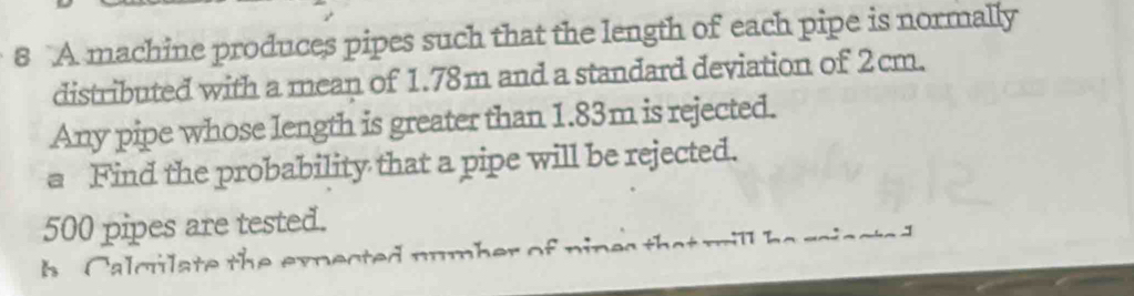 A machine produces pipes such that the length of each pipe is normally 
distributed with a mean of 1.78m and a standard deviation of 2cm. 
Any pipe whose length is greater than 1.83m is rejected. 
a Find the probability that a pipe will be rejected.
500 pipes are tested. 
h a cula te th e expected number of nines the