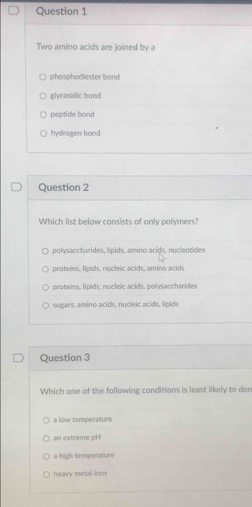 Two amino acids are joined by a
phosphodiester bond
glycosidic bond
peptide bond
hydrogen bond
Question 2
Which list below consists of only polymers?
polysaccharides, lipids, amino acids, nucleotides
proteins, lipids, nucleic acids, amino acids
proteins, lipids, nucleic acids, polysaccharides
sugars, amino acids, nucleic acids, lipids
Question 3
Which one of the following conditions is least likely to den
a low temperature
an extreme pH
a high temperature
heavy metal ions