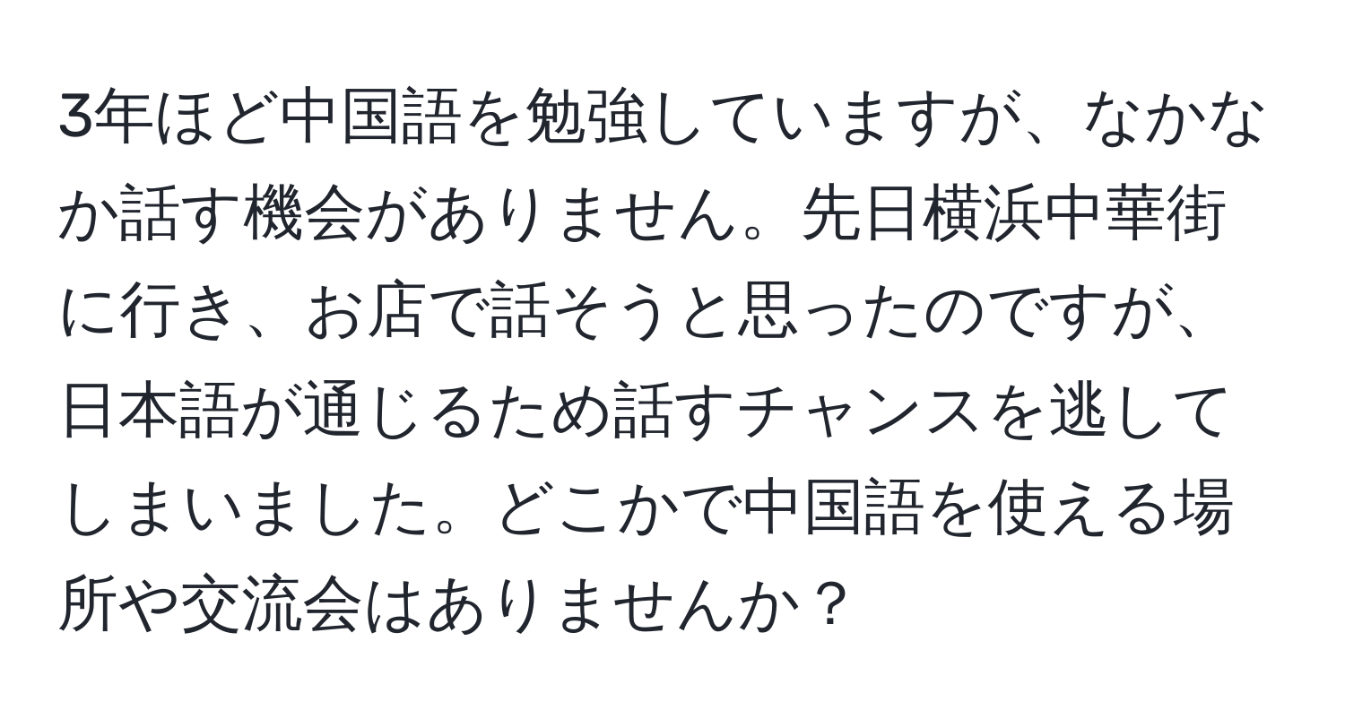 3年ほど中国語を勉強していますが、なかなか話す機会がありません。先日横浜中華街に行き、お店で話そうと思ったのですが、日本語が通じるため話すチャンスを逃してしまいました。どこかで中国語を使える場所や交流会はありませんか？